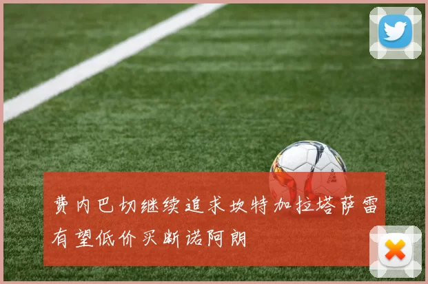 费内巴切继续追求坎特加拉塔萨雷有望低价买断诺阿朗