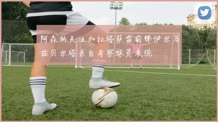阿森纳关注加拉塔萨雷前锋伊尔马兹贝尔塔亲自考察球员表现