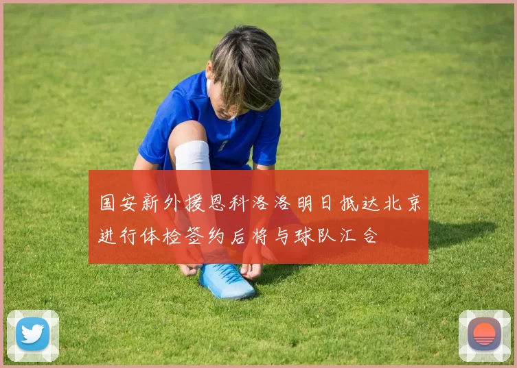 国安新外援恩科洛洛明日抵达北京进行体检签约后将与球队汇合