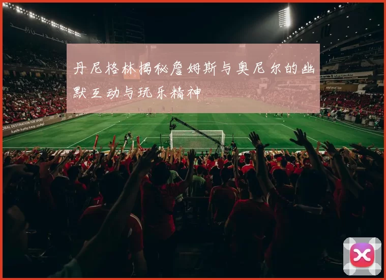 丹尼格林揭秘詹姆斯与奥尼尔的幽默互动与玩乐精神