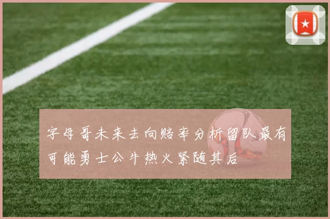 字母哥未来去向赔率分析留队最有可能勇士公牛热火紧随其后