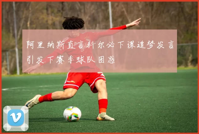 阿里纳斯直言科尔必下课追梦发言引发下赛季球队困惑