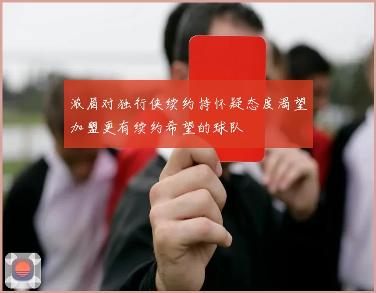 浓眉对独行侠续约持怀疑态度渴望加盟更有续约希望的球队