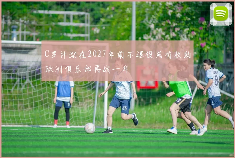 C罗计划在2027年前不退役或将收购欧洲俱乐部再战一年
