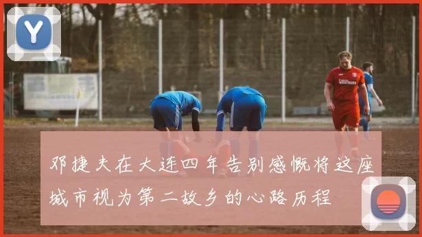邓捷夫在大连四年告别感慨将这座城市视为第二故乡的心路历程
